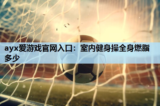 ayx爱游戏官网入口：室内健身操全身燃脂多少