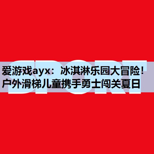 爱游戏ayx：冰淇淋乐园大冒险！户外滑梯儿童携手勇士闯关夏日